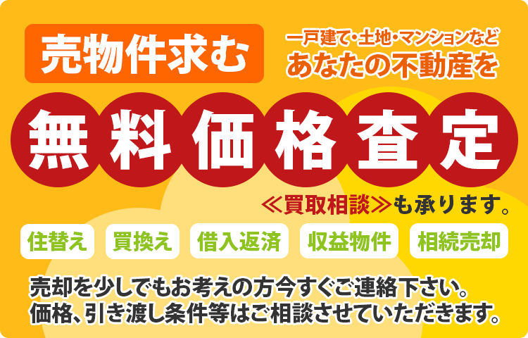 住替え・買換え・借入返済・収益物件・相続売却など売物件求む！一戸建て・土地・マンションなどあなたの不動産を無料価格査定！買取相談も承ります！売却を少しでもお考えの方今すぐご連絡ください。価格、引き渡し条件等はご相談させていただきます。